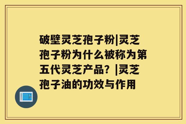 破壁灵芝孢子粉|灵芝孢子粉为什么被称为第五代灵芝产品?|灵芝孢子油的功效与作用 破壁灵芝孢子粉|灵芝孢子粉为什么被称为第五代灵芝产品?|灵芝孢子油的功效与作用