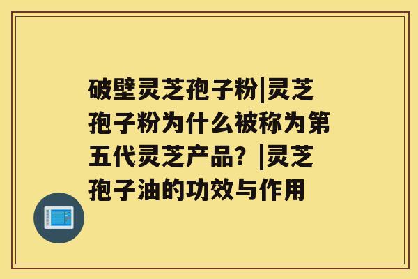 破壁灵芝孢子粉|灵芝孢子粉为什么被称为第五代灵芝产品？|灵芝孢子油的功效与作用