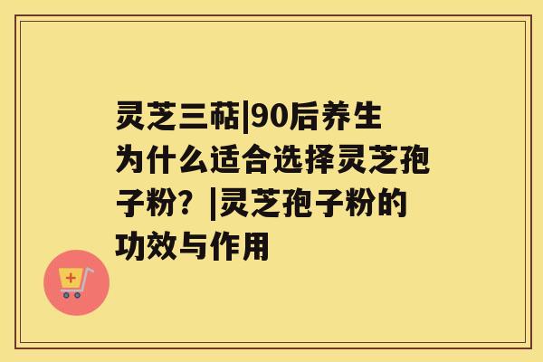 灵芝三萜|90后养生为什么适合选择灵芝孢子粉？|灵芝孢子粉的功效与作用
