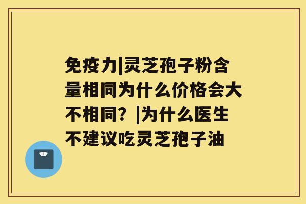 免疫力|灵芝孢子粉含量相同为什么价格会大不相同？|为什么医生不建议吃灵芝孢子油