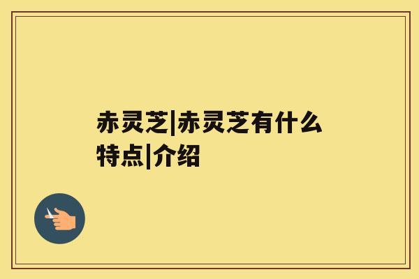 赤灵芝|赤灵芝有什么特点|介绍 赤灵芝|赤灵芝有什么特点|介绍