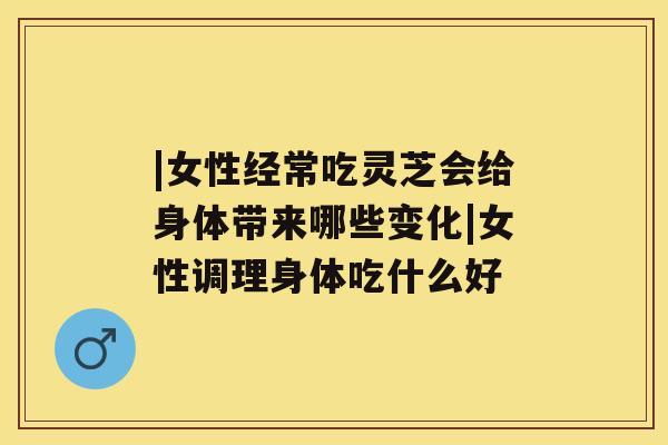 |女性经常吃灵芝会给身体带来哪些变化|女性调理身体吃什么好