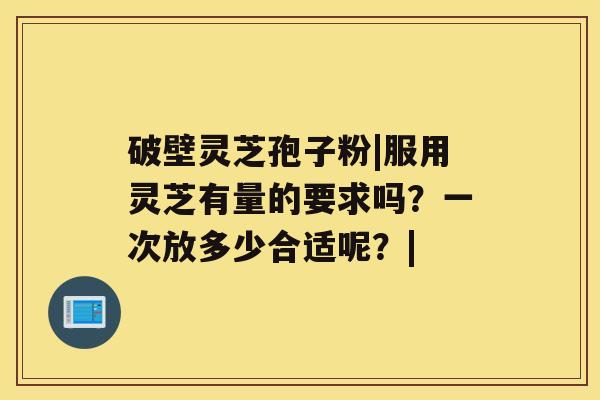 破壁灵芝孢子粉|服用灵芝有量的要求吗?一次放多少合适呢?| 破壁灵芝孢子粉|服用灵芝有量的要求吗?一次放多少合适呢?|