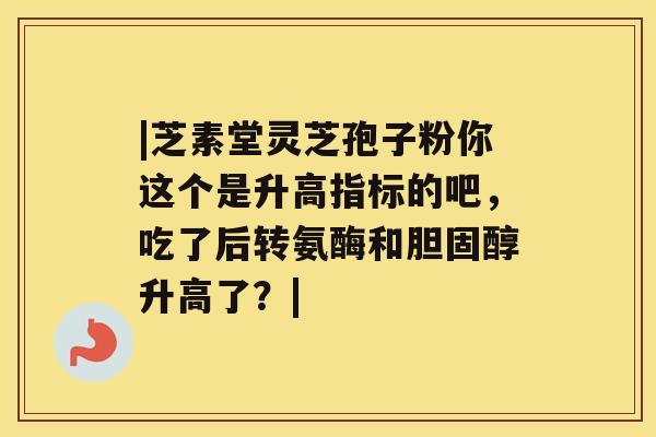 |芝素堂灵芝孢子粉你这个是升高指标的吧,吃了后转氨酶和胆固醇升高了?| |芝素堂灵芝孢子粉你这个是升高指标的吧,吃了后转氨酶和胆固醇升高了?|