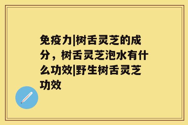 免疫力|树舌灵芝的成分，树舌灵芝泡水有什么功效|野生树舌灵芝功效