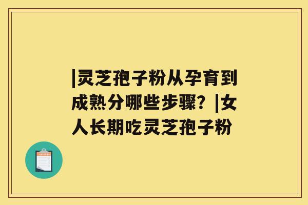 |灵芝孢子粉从孕育到成熟分哪些步骤？|女人长期吃灵芝孢子粉