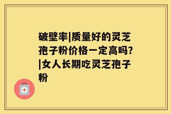 破壁率|质量好的灵芝孢子粉价格一定高吗？|女人长期吃灵芝孢子粉