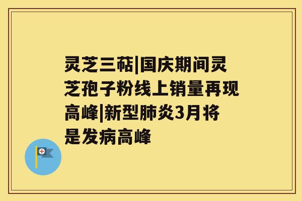 灵芝三萜|国庆期间灵芝孢子粉线上销量再现高峰|新型炎3月将是发高峰