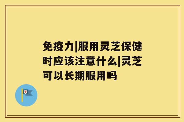免疫力|服用灵芝保健时应该注意什么|灵芝可以长期服用吗