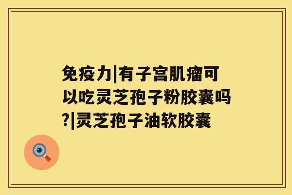 免疫力|有子宫可以吃灵芝孢子粉胶囊吗?|灵芝孢子油软胶囊