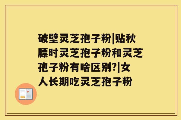 破壁灵芝孢子粉|贴秋膘时灵芝孢子粉和灵芝孢子粉有啥区别?|女人长期吃灵芝孢子粉