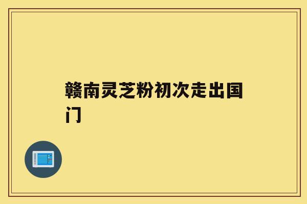 赣南灵芝粉初次走出国门 赣南灵芝粉初次走出国门