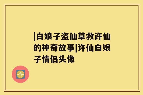 |白娘子盗仙草救许仙的神奇故事|许仙白娘子情侣头像