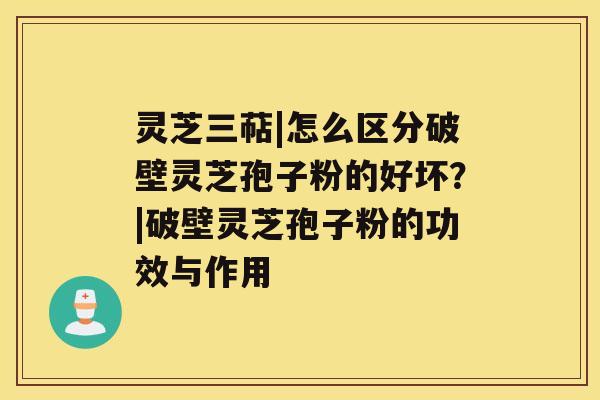 灵芝三萜|怎么区分破壁灵芝孢子粉的好坏？|破壁灵芝孢子粉的功效与作用