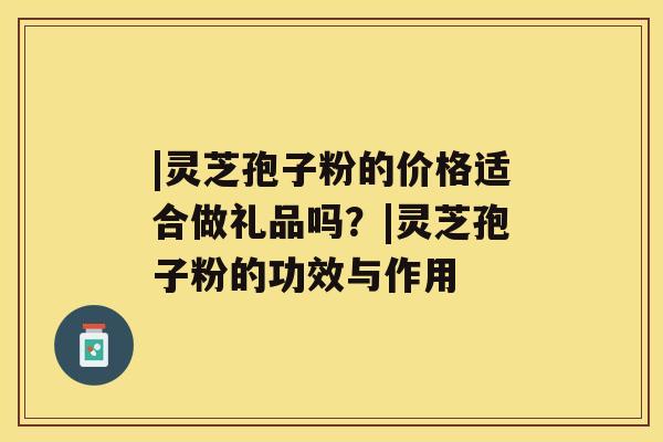 |灵芝孢子粉的价格适合做礼品吗?|灵芝孢子粉的功效与作用 |灵芝孢子粉的价格适合做礼品吗?|灵芝孢子粉的功效与作用