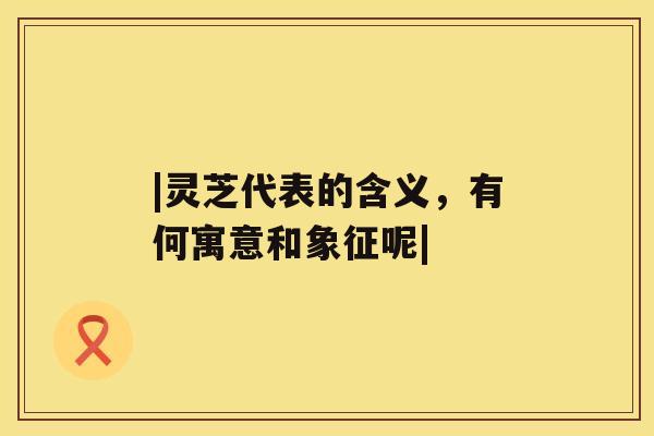 |灵芝代表的含义,有何寓意和象征呢| |灵芝代表的含义,有何寓意和象征呢|