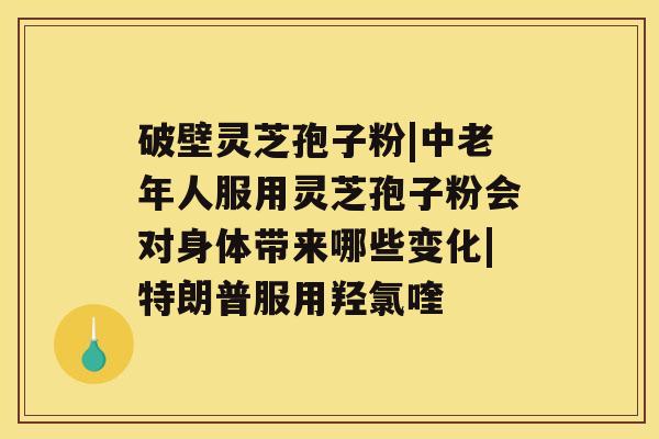 破壁灵芝孢子粉|中老年人服用灵芝孢子粉会对身体带来哪些变化|特朗普服用羟氯喹