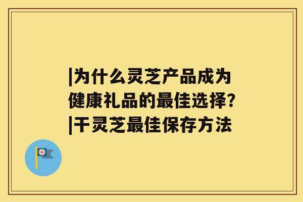 |为什么灵芝产品成为健康礼品的佳选择？|干灵芝佳保存方法