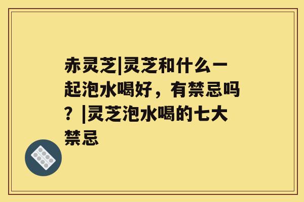赤灵芝|灵芝和什么一起泡水喝好，有禁忌吗？|灵芝泡水喝的七大禁忌