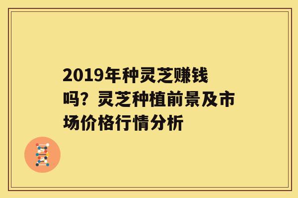 2019年种灵芝赚钱吗？灵芝种植前景及市场价格行情分析