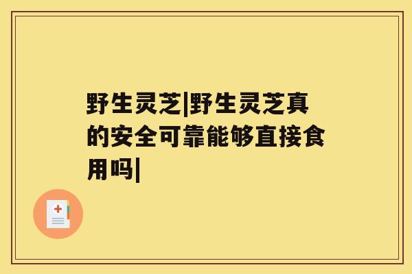 野生灵芝|野生灵芝真的安全可靠能够直接食用吗|