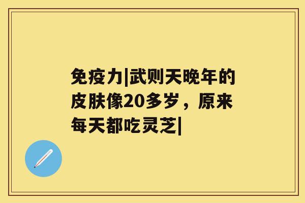 免疫力|武则天晚年的像20多岁，原来每天都吃灵芝|