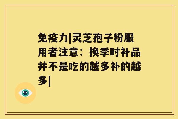 免疫力|灵芝孢子粉服用者注意:换季时补品并不是吃的越多补的越多| 免疫力|灵芝孢子粉服用者注意:换季时补品并不是吃的越多补的越多|