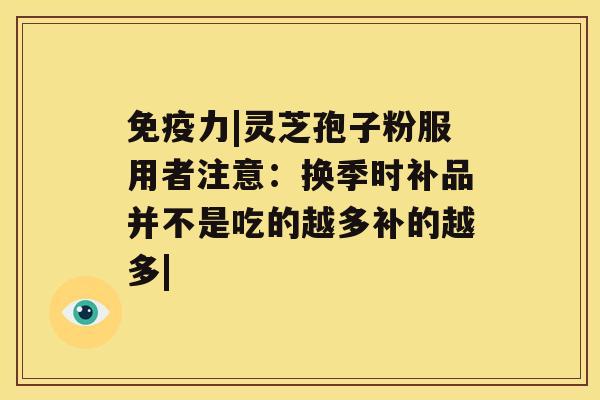 免疫力|灵芝孢子粉服用者注意：换季时补品并不是吃的越多补的越多|