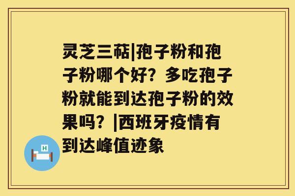 灵芝三萜|孢子粉和孢子粉哪个好？多吃孢子粉就能到达孢子粉的效果吗？|西班牙疫情有到达峰值迹象
