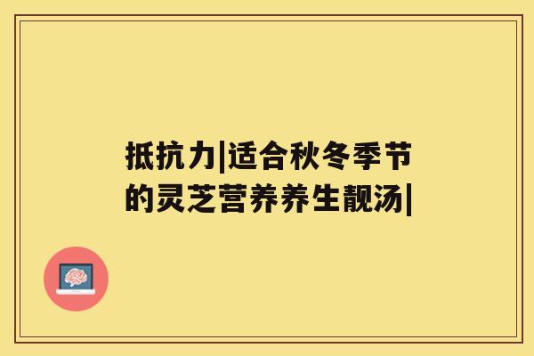 抵抗力|适合秋冬季节的灵芝营养养生靓汤| 抵抗力|适合秋冬季节的灵芝营养养生靓汤|