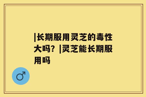 |长期服用灵芝的毒性大吗？|灵芝能长期服用吗