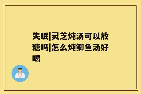 |灵芝炖汤可以放糖吗|怎么炖鲫鱼汤好喝