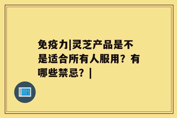 免疫力|灵芝产品是不是适合所有人服用？有哪些禁忌？|