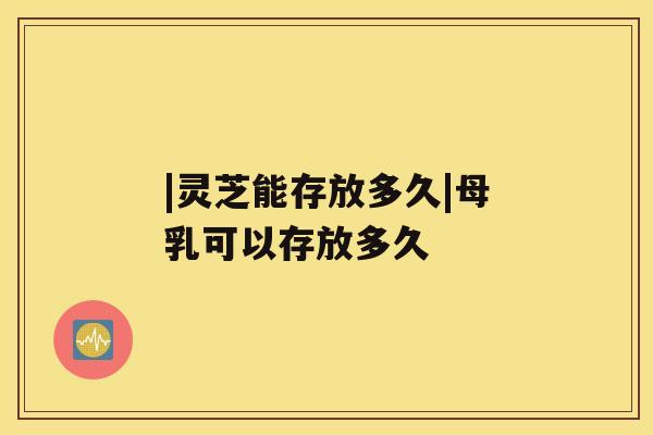 |灵芝能存放多久|母乳可以存放多久