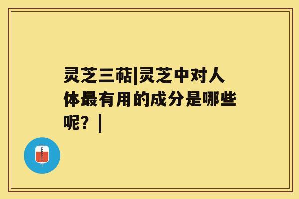灵芝三萜|灵芝中对人体有用的成分是哪些呢？|