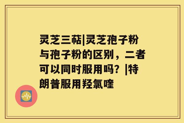 灵芝三萜|灵芝孢子粉与孢子粉的区别,二者可以同时服用吗?|特朗普服用羟氯喹 灵芝三萜|灵芝孢子粉与孢子粉的区别,二者可以同时服用吗?|特朗普服用羟氯喹