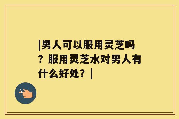 |男人可以服用灵芝吗？服用灵芝水对男人有什么好处？|