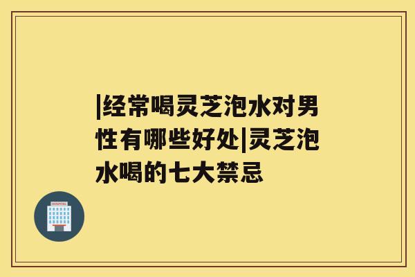|经常喝灵芝泡水对男性有哪些好处|灵芝泡水喝的七大禁忌