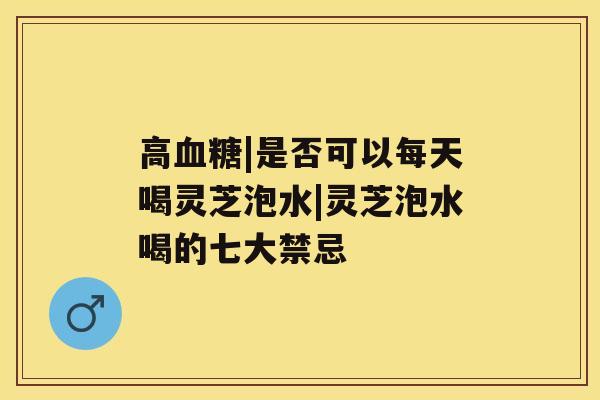 高|是否可以每天喝灵芝泡水|灵芝泡水喝的七大禁忌