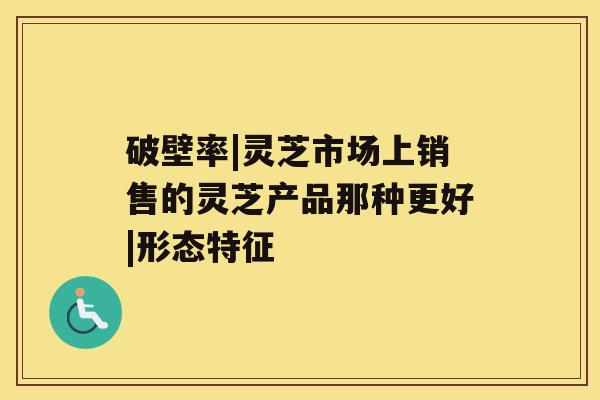 破壁率|灵芝市场上销售的灵芝产品那种更好|形态特征