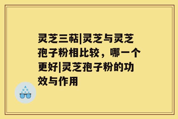 灵芝三萜|灵芝与灵芝孢子粉相比较，哪一个更好|灵芝孢子粉的功效与作用