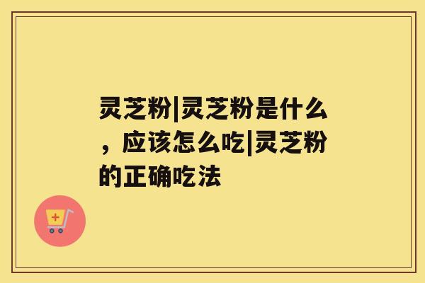灵芝粉|灵芝粉是什么，应该怎么吃|灵芝粉的正确吃法