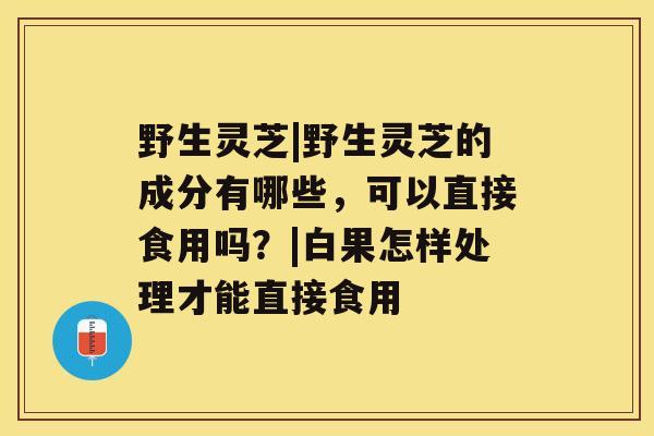 野生灵芝|野生灵芝的成分有哪些，可以直接食用吗？|白果怎样处理才能直接食用