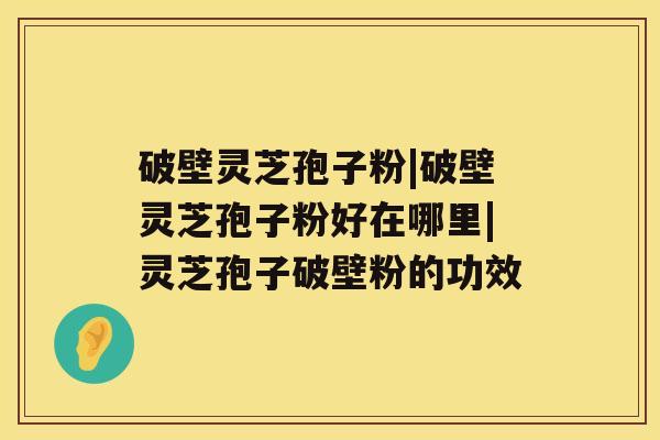 破壁灵芝孢子粉|破壁灵芝孢子粉好在哪里|灵芝孢子破壁粉的功效