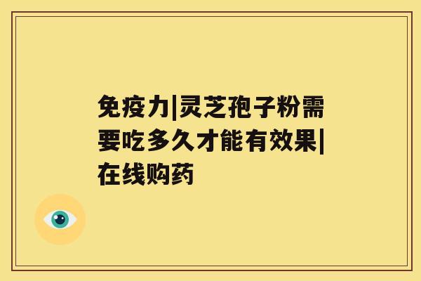 免疫力|灵芝孢子粉需要吃多久才能有效果|在线购药