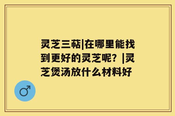 灵芝三萜|在哪里能找到更好的灵芝呢？|灵芝煲汤放什么材料好