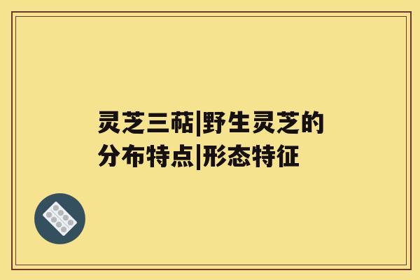 灵芝三萜|野生灵芝的分布特点|形态特征 灵芝三萜|野生灵芝的分布特点|形态特征