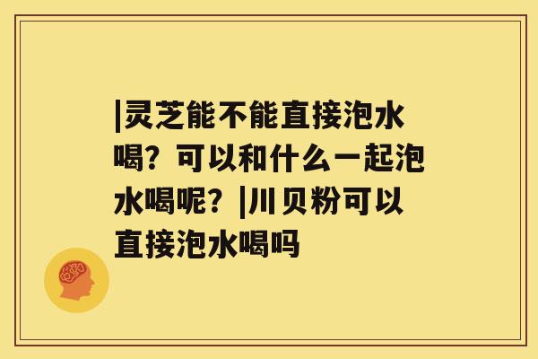 |灵芝能不能直接泡水喝？可以和什么一起泡水喝呢？|川贝粉可以直接泡水喝吗