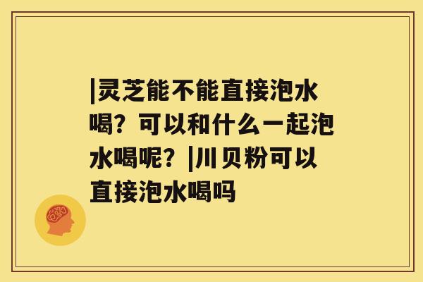 |灵芝能不能直接泡水喝？可以和什么一起泡水喝呢？|川贝粉可以直接泡水喝吗