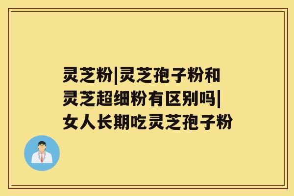 灵芝粉|灵芝孢子粉和灵芝超细粉有区别吗|女人长期吃灵芝孢子粉